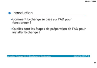 16/09/2016
37
Formation Exchange 2016 : Installation et Configuration alphorm.com™©
Introduction
•Comment Exchange se base sur l’AD pour
fonctionner ?
•Quelles sont les étapes de préparation de l’AD pour
installer Exchange ?
 