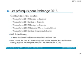 16/09/2016
39
Formation Exchange 2016 : Installation et Configuration alphorm.com™©
Les prérequis pour Exchange 2016
• Contrôleurs de domaine exécutant :
Windows Server 2012 R2 Standard ou Datacenter
Windows Server 2012 Standard ou Datacenter
Windows Server 2008 R2 Standard ou Enterprise
Windows Server 2008 R2 Datacenter RTM ou version ultérieure
Windows Server 2008 Standard, Enterprise ou Datacenter
• Forêt Active Directory :
Niveau fonctionnel doit être au minimum Windows Server 2008
• Dans chacun des sites AD où Exchange sera installé, disposer d’au minimum un
catalogue global (Exchange ne peut pas s’installer avec un RODC)
 