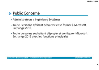 16/09/2016
4
Formation Exchange 2016 : Installation et Configuration alphorm.com™©
Public Concerné
• Administrateurs / Ingénieurs Systèmes
• Toute Personne désirant découvrir et se former à Microsoft
Exchange 2016
• Toute personne souhaitant déployer et configurer Microsoft
Exchange 2016 avec les fonctions principales
 