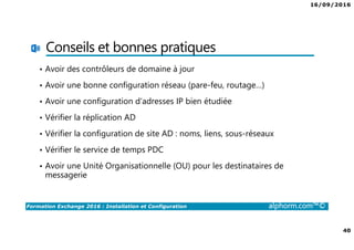 16/09/2016
40
Formation Exchange 2016 : Installation et Configuration alphorm.com™©
Conseils et bonnes pratiques
• Avoir des contrôleurs de domaine à jour
• Avoir une bonne configuration réseau (pare-feu, routage…)
• Avoir une configuration d’adresses IP bien étudiée
• Vérifier la réplication AD
• Vérifier la configuration de site AD : noms, liens, sous-réseaux
• Vérifier le service de temps PDC
• Avoir une Unité Organisationnelle (OU) pour les destinataires de
messagerie
 