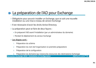 16/09/2016
41
Formation Exchange 2016 : Installation et Configuration alphorm.com™©
La préparation de l’AD pour Exchange
• Obligatoire pour pouvoir installer un Exchange, que ce soit une nouvelle
installation ou une mise à niveau de version Exchange
• Il est nécessaire d’avoir les droits Active Directory
• La préparation peut se faire de deux façons :
En préparant l’AD avant l’installation (par un administrateur du domaine)
Pendant le déploiement du serveur Exchange
• Les étapes sont :
1. Préparation du schéma
2. Préparation du nom de l’organisation (si première préparation)
3. Préparation de la configuration
4. Préparation du domaine (qui recevra les ressources des destinataires Exchange)
 