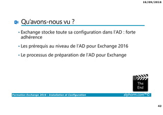 16/09/2016
42
Formation Exchange 2016 : Installation et Configuration alphorm.com™©
Qu’avons-nous vu ?
• Exchange stocke toute sa configuration dans l’AD : forte
adhérence
• Les prérequis au niveau de l’AD pour Exchange 2016
• Le processus de préparation de l’AD pour Exchange
 