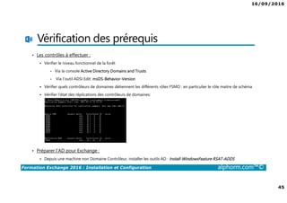 16/09/2016
45
Formation Exchange 2016 : Installation et Configuration alphorm.com™©
Vérification des prérequis
• Les contrôles à effectuer :
Vérifier le niveau fonctionnel de la forêt
• Via la console Active Directory Domains and Trusts
• Via l’outil ADSI Edit: msDS-Behavior-Version
Vérifier quels contrôleurs de domaines détiennent les différents rôles FSMO : en particulier le rôle maitre de schéma
Vérifier l’état des réplications des contrôleurs de domaines:
• Préparer l’AD pour Exchange :
Depuis une machine non Domaine Contrôleur, installer les outils AD : Install-WindowsFeature RSAT-ADDS
 