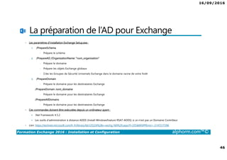 16/09/2016
46
Formation Exchange 2016 : Installation et Configuration alphorm.com™©
La préparation de l’AD pour Exchange
• Les paramètres d’installation Exchange Setup.exe :
1. /PrepareSchema
• Prépare le schéma
2. /PrepareAD /OrganizationName: "nom_organisation"
• Prépare le domaine
• Prépare les objets Exchange globaux
• Crée les Groupes de Sécurité Universels Exchange dans le domaine racine de votre forêt
3. /PrepareDomain
• Prépare le domaine pour les destinataires Exchange
/PrepareDomain nom_domaine
• Prépare le domaine pour les destinataires Exchange
/PrepareAllDomains
• Prépare le domaine pour les destinataires Exchange
• Ces commandes doivent être exécutées depuis un ordinateur ayant :
.Net Framework 4.5.2
Les outils d’administration à distance ADDS (Install-WindowsFeature RSAT-ADDS) si ce n’est pas un Domaine Contrôleur
• Lien: https://technet.microsoft.com/fr-fr/library/bb125224%28v=exchg.160%29.aspx?f=255&MSPPError=-2147217396
 