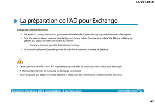 16/09/2016
47
Formation Exchange 2016 : Installation et Configuration alphorm.com™©
La préparation de l’AD pour Exchange
Setup.exe /PrepareSchema
Nécessite un compte membre du groupe Administrateur de Schéma et du groupe Administrateur d’entreprise
Doit être exécuté depuis une machine x64 figurant dans le même Domaine et le même Site AD que le Maitre de
Schéma (ou depuis le mettre de schéma lui-même)
• Prépare le domaine pour les destinataires Exchange
Le paramètre /DomainController permet de spécifier directement le maitre de Schéma
• Cette opération modifie la forêt AD et peut impacter une forêt de production non prévue pour Exchange
• A effectuer dans la forêt de ressource où Exchange sera installé
• Avant de passer aux étapes suivantes, attendre la réplication des informations créées/modifiées dans l’AD
 