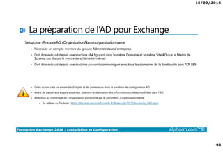 16/09/2016
48
Formation Exchange 2016 : Installation et Configuration alphorm.com™©
La préparation de l’AD pour Exchange
Setup.exe /PrepareAD /OrganizationName:organisationname
Nécessite un compte membre du groupe Administrateur d’entreprise
Doit être exécuté depuis une machine x64 figurant dans le même Domaine et le même Site AD que le Maitre de
Schéma (ou depuis le mettre de schéma lui-même)
Doit être exécuté depuis une machine pouvant communiquer avec tous les domaines de la foret sur le port TCP 389
Cette action crée un ensemble d’objets et de conteneurs dans la partition de configuration AD
Avant de passer aux étapes suivantes, attendre la réplication des informations créées/modifiées dans l’AD
Attention au nommage de l’organisation positionné par le paramètre /OrganizationName:
• Se référer au Technet : https://technet.microsoft.com/fr-fr/library/bb125224(v=exchg.160).aspx
 