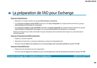 16/09/2016
49
Formation Exchange 2016 : Installation et Configuration alphorm.com™©
La préparation de l’AD pour Exchange
Setup.exe /PrepareDomain
Nécessite un compte membre du groupe Administrateur d’entreprise
Si le domaine à préparer existait AVANT l'exécution de setup /PrepareAD, le compte doit être membre du groupe
Administrateurs de domaine de ce domaine
Si le domaine à préparer a été créé APRES l'exécution de setup /PrepareAD, le compte doit être membre du groupe
Administrateurs d'organisation Exchange et du groupe Administrateurs de domaine de ce domaine
Prépare le domaine local. Cette commande n’est pas nécessaire dans le domaine dans lequel vous avez exécutez le
Setup/PrepareAD
Setup.exe /PrepareDomain:FQDNnomdomaine :
Prépare un domaine spécifié
Nécessite les droits dans ce domaine (identique au setup.exe /PrepareDomain)
Doit être exécuté depuis une machine pouvant communiquer avec le domaine spécifié sur le port TCP 389
Setup.exe /PrepareAllDomains
Prépare tous les domaines de votre organisation
Doit être exécuté depuis une machine pouvant communiquer avec tous les domaines de la foret sur le port TCP 389
 