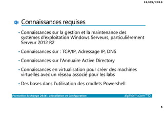 16/09/2016
5
Formation Exchange 2016 : Installation et Configuration alphorm.com™©
Connaissances requises
• Connaissances sur la gestion et la maintenance des
systèmes d’exploitation Windows Serveurs, particulièrement
Serveur 2012 R2
• Connaissances sur : TCP/IP, Adressage IP, DNS
• Connaissances sur l’Annuaire Active Directory
• Connaissances en virtualisation pour créer des machines
virtuelles avec un réseau associé pour les labs
• Des bases dans l’utilisation des cmdlets Powershell
 