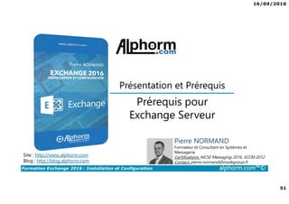 16/09/2016
51
Formation Exchange 2016 : Installation et Configuration alphorm.com™©
Prérequis pour
Exchange Serveur
Présentation et Prérequis
Site : http://www.alphorm.com
Blog : http://blog.alphorm.com
Pierre NORMAND
Formateur et Consultant en Systèmes et
Messagerie
Certifications: MCSE Messaging 2016, SCCM 2012
Contact: pierre.normand@insidegroup.fr
 
