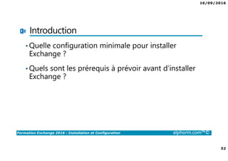 16/09/2016
4
Formation Exchange 2016 : Installation et Configuration alphorm.com™©
Public Concerné
• Administrateurs / Ingénieurs Systèmes
• Toute Personne désirant découvrir et se former à Microsoft
Exchange 2016
• Toute personne souhaitant déployer et configurer Microsoft
Exchange 2016 avec les fonctions principales
 
