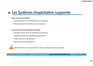16/09/2016
4
Formation Exchange 2016 : Installation et Configuration alphorm.com™©
Public Concerné
• Administrateurs / Ingénieurs Systèmes
• Toute Personne désirant découvrir et se former à Microsoft
Exchange 2016
• Toute personne souhaitant déployer et configurer Microsoft
Exchange 2016 avec les fonctions principales
 