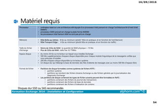 16/09/2016
54
Formation Exchange 2016 : Installation et Configuration alphorm.com™©
Matériel requis
Processeur • ordinateur basé sur une architecture x64 équipé d'un processeur Intel prenant en charge l'architecture 64 d'Intel (Intel
EM64T)
• processeur AMD prenant en charge la plate-forme AMD64
• les processeurs Intel Itanium IA64 ne sont pas pris en charge
Mémoire • Rôle Boîte aux lettres : 8 Go au minimum (plutôt 16Go en pratique, et en fonction de l’architecture)
• Rôle Transport Edge : 4 Go au minimum (plutôt 6Go en pratique, et en fonction du traffic)
Taille du fichier
d’échange
• Moins de 32Go de RAM : la quantité de RAM physique + 10 Mo
• Plus de 32Go de RAM : taille fixe 32 778Mo
Espace disque • Au moins 30 Go sur le lecteur sur lequel vous installez Exchange
• 500 Mo supplémentaires d'espace disque disponible pour chaque module linguistique de la messagerie unifiée que
vous prévoyez d'installer
• 200 Mo d'espace disque disponible sur le lecteur système
• Un disque dur qui héberge la base de données des files d’attente de messages avec au moins 500 Mo d’espace libre.
Format de fichier • Partitions de disque formatées comme systèmes de fichiers NTFS :
• partition système
• partitions qui stockent des fichiers binaires Exchange ou des fichiers générés par la journalisation des
diagnostics Exchange
• Les partitions de disque contenant les types de fichier suivants peuvent être formatées en ReFS :
• partitions contenant des fichiers du journal des transactions
• partitions contenant des fichiers de base de données
• partitions contenant des fichiers d’indexation de contenu
Disques dur SSD ou SAS recommandés
 