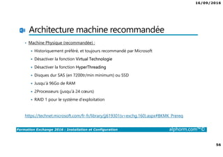 16/09/2016
56
Formation Exchange 2016 : Installation et Configuration alphorm.com™©
Architecture machine recommandée
• Machine Physique (recommandée) :
Historiquement préféré, et toujours recommandé par Microsoft
Désactiver la fonction Virtual Technologie
Désactiver la fonction HyperThreading
Disques dur SAS (en 7200tr/min minimum) ou SSD
Jusqu'à 96Go de RAM
2Processeurs (jusqu’à 24 cœurs)
RAID 1 pour le système d’exploitation
https://technet.microsoft.com/fr-fr/library/jj619301(v=exchg.160).aspx#BKMK_Prereq
 