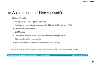 16/09/2016
57
Formation Exchange 2016 : Installation et Configuration alphorm.com™©
Architecture machine supportée
• Machine Virtuelle :
Processeur 2:1 ( ou 1:1 parfois conseillé)
Stockage en mode Pass-trough conseillé (SCSI ou SMB3 pour les VHDX)
RAM en statique conseillé
NUMA activé
Conseillé de prioriser les I/O pour les machines Exchange Server
Désactiver les clichés instantanés
Ne pas utiliser de disques de différentiation (ou similaire)
https://technet.microsoft.com/fr-fr/library/jj619301(v=exchg.160).aspx#BKMK_Prereq
 