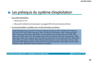 16/09/2016
58
Formation Exchange 2016 : Installation et Configuration alphorm.com™©
Les prérequis du système d’exploitation
• Les outils nécessaires :
Netframework 4.5.2
Microsoft Unified Communication managed API 4.0 Core Runtime 64 bits
• Les fonctionnalités à installer pour le rôle de boites aux lettres :
Install-WindowsFeature AS-HTTP-Activation, Desktop-Experience, NET-Framework-45-Features,
RPC-over-HTTP-proxy, RSAT-Clustering, RSAT-Clustering-CmdInterface, RSAT-Clustering-Mgmt,
RSAT-Clustering-PowerShell, Web-Mgmt-Console, WAS-Process-Model, Web-Asp-Net45, Web-
Basic-Auth, Web-Client-Auth, Web-Digest-Auth, Web-Dir-Browsing, Web-Dyn-Compression, Web-
Http-Errors, Web-Http-Logging, Web-Http-Redirect, Web-Http-Tracing, Web-ISAPI-Ext, Web-ISAPI-
Filter, Web-Lgcy-Mgmt-Console, Web-Metabase, Web-Mgmt-Console, Web-Mgmt-Service, Web-
Net-Ext45, Web-Request-Monitor, Web-Server, Web-Stat-Compression, Web-Static-Content, Web-
Windows-Auth, Web-WMI, Windows-Identity-Foundation
 