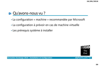16/09/2016
59
Formation Exchange 2016 : Installation et Configuration alphorm.com™©
Qu’avons-nous vu ?
• La configuration « machine » recommandée par Microsoft
• La configuration à prévoir en cas de machine virtuelle
• Les prérequis système à installer
 