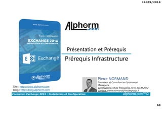 16/09/2016
60
Formation Exchange 2016 : Installation et Configuration alphorm.com™©
Prérequis Infrastructure
Présentation et Prérequis
Site : http://www.alphorm.com
Blog : http://blog.alphorm.com
Pierre NORMAND
Formateur et Consultant en Systèmes et
Messagerie
Certifications: MCSE Messaging 2016, SCCM 2012
Contact: pierre.normand@insidegroup.fr
 