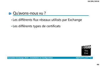 16/09/2016
66
Formation Exchange 2016 : Installation et Configuration alphorm.com™©
Qu’avons-nous vu ?
•Les différents flux réseaux utilisés par Exchange
•Les différents types de certificats
 