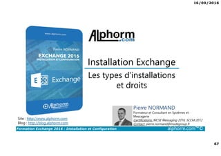 16/09/2016
67
Formation Exchange 2016 : Installation et Configuration alphorm.com™©
Les types d’installations
et droits
Installation Exchange
Site : http://www.alphorm.com
Blog : http://blog.alphorm.com
Pierre NORMAND
Formateur et Consultant en Systèmes et
Messagerie
Certifications: MCSE Messaging 2016, SCCM 2012
Contact: pierre.normand@insidegroup.fr
 