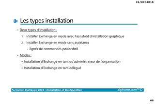 16/09/2016
69
Formation Exchange 2016 : Installation et Configuration alphorm.com™©
Les types installation
• Deux types d’installation :
1. Installer Exchange en mode avec l’assistant d’installation graphique
2. Installer Exchange en mode sans assistance
• lignes de commandes powershell
• Modes :
Installation d’Exchange en tant qu’administrateur de l’organisation
Installation d’Exchange en tant délégué
 
