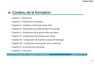 16/09/2016
7
Formation Exchange 2016 : Installation et Configuration alphorm.com™©
Contenu de la formation
• Chapitre I : Introduction
• Chapitre II : Présentation et prérequis
• Chapitre III : Installation d’Exchange Server 2016
• Chapitre IV : Présentation de l’administration d’Exchange
• Chapitre V : Configuration de la partie boîtes aux lettres
• Chapitre VI : Configuration de la partie accès clients
• Chapitre VII : Configuration de la partie routage des messages
• Chapitre VIII : Configuration de la gestion de la conformité
• Chapitre IX : La sécurité dans Exchange
• Chapitre X : Conclusion
 