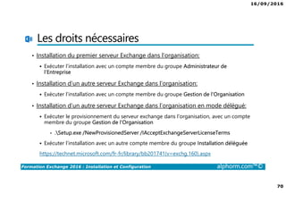 16/09/2016
70
Formation Exchange 2016 : Installation et Configuration alphorm.com™©
Les droits nécessaires
• Installation du premier serveur Exchange dans l’organisation:
Exécuter l’installation avec un compte membre du groupe Administrateur de
l’Entreprise
• Installation d’un autre serveur Exchange dans l’organisation:
Exécuter l’installation avec un compte membre du groupe Gestion de l’Organisation
• Installation d’un autre serveur Exchange dans l’organisation en mode délégué:
Exécuter le provisionnement du serveur exchange dans l’organisation, avec un compte
membre du groupe Gestion de l’Organisation
• .Setup.exe /NewProvisionedServer /IAcceptExchangeServerLicenseTerms
Exécuter l’installation avec un autre compte membre du groupe Installation déléguée
https://technet.microsoft.com/fr-fr/library/bb201741(v=exchg.160).aspx
 