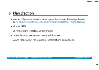 16/09/2016
74
Formation Exchange 2016 : Installation et Configuration alphorm.com™©
Plan d’action
• Voir les différentes versions et récupérer les sources Exchange Serveur
2016: https://technet.microsoft.com/fr-fr/library/hh135098(v=exchg.150).aspx
• Monter l’ISO
• Se rendre dans le lecteur virtuel monté
• Lancer le setup.exe en tant que administrateur
• Suivre l’assistant et renseigner les informations demandées
 