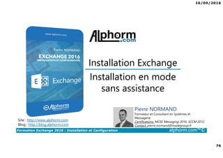 16/09/2016
76
Formation Exchange 2016 : Installation et Configuration alphorm.com™©
Installation en mode
sans assistance
Installation Exchange
Site : http://www.alphorm.com
Blog : http://blog.alphorm.com
Pierre NORMAND
Formateur et Consultant en Systèmes et
Messagerie
Certifications: MCSE Messaging 2016, SCCM 2012
Contact: pierre.normand@insidegroup.fr
 
