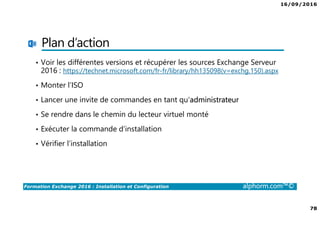 16/09/2016
78
Formation Exchange 2016 : Installation et Configuration alphorm.com™©
Plan d’action
• Voir les différentes versions et récupérer les sources Exchange Serveur
2016 : https://technet.microsoft.com/fr-fr/library/hh135098(v=exchg.150).aspx
• Monter l’ISO
• Lancer une invite de commandes en tant qu’administrateur
• Se rendre dans le chemin du lecteur virtuel monté
• Exécuter la commande d’installation
• Vérifier l’installation
 