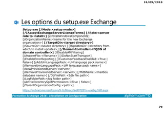 16/09/2016
79
Formation Exchange 2016 : Installation et Configuration alphorm.com™©
Les options du setup.exe Exchange
https://technet.microsoft.com/fr-fr/library/aa997281(v=exchg.160).aspx
Setup.exe [/Mode:<setup mode>]
[/IAcceptExchangeServerLicenseTerms] [/Role:<server
role to install>] [/InstallWindowsComponents]
[/OrganizationName:<name for the new Exchange
organization>] [/TargetDir:<target directory>]
[/SourceDir:<source directory>] [/UpdatesDir:<directory from
which to install updates>] [/DomainController:<FQDN of
domain controller>] [/DisableAMFiltering]
[/AnswerFile:<filename>] [/DoNotStartTransport]
[/EnableErrorReporting] [/CustomerFeedbackEnabled:<True |
False>] [/AddUmLanguagePack:<UM language pack name>]
[/RemoveUmLanguagePack:<UM language pack name>]
[/NewProvisionedServer:<server>]
[/RemoveProvisionedServer:<server>] [/MdbName:<mailbox
database name>] [/DbFilePath:<Edb file path>]
[/LogFolderPath:<log folder path>]
[/ActiveDirectorySplitPermissions:<True | False>]
[/TenantOrganizationConfig:<path>]
 