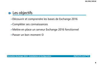 16/09/2016
8
Formation Exchange 2016 : Installation et Configuration alphorm.com™©
Les objectifs
• Découvrir et comprendre les bases de Exchange 2016
• Compléter ses connaissances
• Mettre en place un serveur Exchange 2016 fonctionnel
• Passer un bon moment ☺
 
