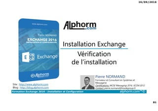 16/09/2016
81
Formation Exchange 2016 : Installation et Configuration alphorm.com™©
Vérification
de l’installation
Installation Exchange
Site : http://www.alphorm.com
Blog : http://blog.alphorm.com
Pierre NORMAND
Formateur et Consultant en Systèmes et
Messagerie
Certifications: MCSE Messaging 2016, SCCM 2012
Contact: pierre.normand@insidegroup.fr
 