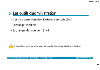 16/09/2016
87
Formation Exchange 2016 : Installation et Configuration alphorm.com™©
Les outils d’administration
• Centre d’administration Exchange en web (EAC)
• Exchange Toolbox
• Exchange Management Shell
Il est nécessaire de disposer de droits Exchange d’administration
 