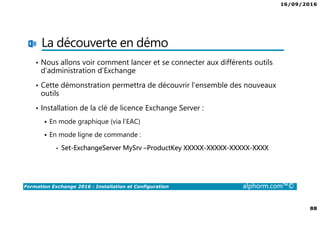 16/09/2016
88
Formation Exchange 2016 : Installation et Configuration alphorm.com™©
La découverte en démo
• Nous allons voir comment lancer et se connecter aux différents outils
d’administration d’Exchange
• Cette démonstration permettra de découvrir l’ensemble des nouveaux
outils
• Installation de la clé de licence Exchange Server :
En mode graphique (via l’EAC)
En mode ligne de commande :
• Set-ExchangeServer MySrv –ProductKey XXXXX-XXXXX-XXXXX-XXXX
 