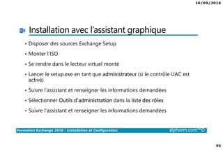 16/09/2016
95
Formation Exchange 2016 : Installation et Configuration alphorm.com™©
Installation avec l’assistant graphique
• Disposer des sources Exchange Setup
• Monter l’ISO
• Se rendre dans le lecteur virtuel monté
• Lancer le setup.exe en tant que administrateur (si le contrôle UAC est
activé)
• Suivre l’assistant et renseigner les informations demandées
• Sélectionner Outils d’administration dans la liste des rôles
• Suivre l’assistant et renseigner les informations demandées
 