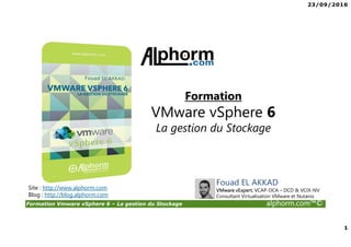 23/09/2016
1
Formation Vmware vSphere 6 – La gestion du Stockage alphorm.com™©
Fouad EL AKKAD
VMware vExpert, VCAP-DCA – DCD & VCIX-NV
Consultant Virtualisation VMware et Nutanix
Site : http://www.alphorm.com
Blog : http://blog.alphorm.com
Formation
VMware vSphere 6
La gestion du Stockage
 