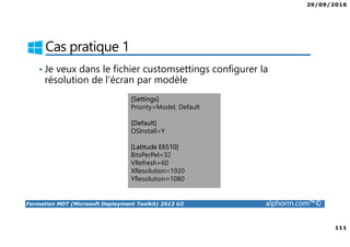 29/09/2016
111
Formation MDT (Microsoft Deployment Toolkit) 2013 U2 alphorm.com™©
Cas pratique 1
• Je veux dans le fichier customsettings configurer la
résolution de l’écran par modèle
[Settings]
Priority=Model, Default
[Default]
OSInstall=Y
[Latitude E6510]
BitsPerPel=32
VRefresh=60
XResolution=1920
YResolution=1080
 