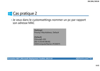 29/09/2016
112
Formation MDT (Microsoft Deployment Toolkit) 2013 U2 alphorm.com™©
Cas pratique 2
• Je veux dans le customsettings nommer un pc par rapport
son adresse MAC
[Settings]
Priority=MacAddress, Default
[Default]
OSInstall=YES
[00:15:5D:85:6B:00]
OSDComputerName=PC00075
 