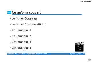 29/09/2016
115
Formation MDT (Microsoft Deployment Toolkit) 2013 U2 alphorm.com™©
Ce qu’on a couvert
•Le fichier Boostrap
•Le fichier Customsettings
•Cas pratique 1
•Cas pratique 2
•Cas pratique 3
•Cas pratique 4
 