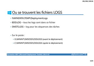 29/09/2016
124
Formation MDT (Microsoft Deployment Toolkit) 2013 U2 alphorm.com™©
Ou se trouvent les fichiers LOGS
• %WINDIR%TEMPDeploymentLogs
• BDD.LOG – tous les logs sont dans ce fichier
• SMSTS.LOG – log pour les séquences des tâches
• Sur le poste :
X:MININTSMSOSDOSDLOGS (avant le déploiement)
C:MININTSMSOSDOSDLOGS (après le déploiement)
 