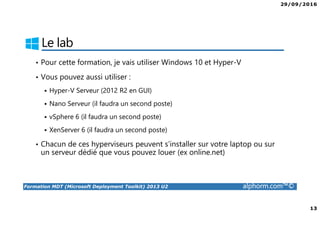 29/09/2016
13
Formation MDT (Microsoft Deployment Toolkit) 2013 U2 alphorm.com™©
Le lab
• Pour cette formation, je vais utiliser Windows 10 et Hyper-V
• Vous pouvez aussi utiliser :
Hyper-V Serveur (2012 R2 en GUI)
Nano Serveur (il faudra un second poste)
vSphere 6 (il faudra un second poste)
XenServer 6 (il faudra un second poste)
• Chacun de ces hyperviseurs peuvent s’installer sur votre laptop ou sur
un serveur dédié que vous pouvez louer (ex online.net)
 