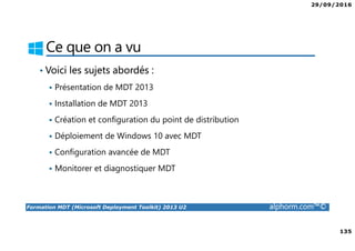 29/09/2016
135
Formation MDT (Microsoft Deployment Toolkit) 2013 U2 alphorm.com™©
Ce que on a vu
• Voici les sujets abordés :
Présentation de MDT 2013
Installation de MDT 2013
Création et configuration du point de distribution
Déploiement de Windows 10 avec MDT
Configuration avancée de MDT
Monitorer et diagnostiquer MDT
 