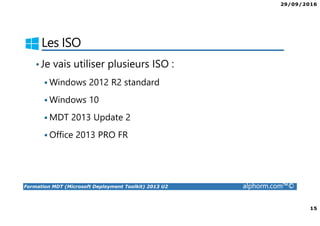 29/09/2016
15
Formation MDT (Microsoft Deployment Toolkit) 2013 U2 alphorm.com™©
Les ISO
•Je vais utiliser plusieurs ISO :
Windows 2012 R2 standard
Windows 10
MDT 2013 Update 2
Office 2013 PRO FR
 