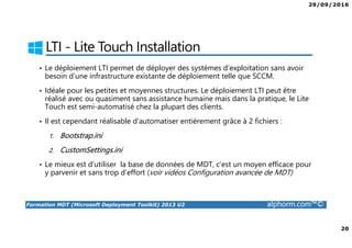 29/09/2016
20
Formation MDT (Microsoft Deployment Toolkit) 2013 U2 alphorm.com™©
LTI - Lite Touch Installation
• Le déploiement LTI permet de déployer des systèmes d’exploitation sans avoir
besoin d’une infrastructure existante de déploiement telle que SCCM.
• Idéale pour les petites et moyennes structures. Le déploiement LTI peut être
réalisé avec ou quasiment sans assistance humaine mais dans la pratique, le Lite
Touch est semi-automatisé chez la plupart des clients.
• Il est cependant réalisable d’automatiser entièrement grâce à 2 fichiers :
1. Bootstrap.ini
2. CustomSettings.ini
• Le mieux est d’utiliser la base de données de MDT, c’est un moyen efficace pour
y parvenir et sans trop d’effort (voir vidéos Configuration avancée de MDT)
 