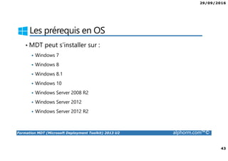 29/09/2016
43
Formation MDT (Microsoft Deployment Toolkit) 2013 U2 alphorm.com™©
Les prérequis en OS
• MDT peut s’installer sur :
Windows 7
Windows 8
Windows 8.1
Windows 10
Windows Server 2008 R2
Windows Server 2012
Windows Server 2012 R2
 