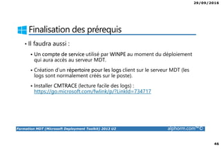 29/09/2016
46
Formation MDT (Microsoft Deployment Toolkit) 2013 U2 alphorm.com™©
Finalisation des prérequis
• Il faudra aussi :
Un compte de service utilisé par WINPE au moment du déploiement
qui aura accès au serveur MDT.
Création d’un répertoire pour les logs client sur le serveur MDT (les
logs sont normalement créés sur le poste).
Installer CMTRACE (lecture facile des logs) :
https://go.microsoft.com/fwlink/p/?LinkId=734717
 