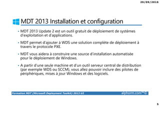 29/09/2016
5
Formation MDT (Microsoft Deployment Toolkit) 2013 U2 alphorm.com™©
MDT 2013 Installation et configuration
• MDT 2013 Update 2 est un outil gratuit de déploiement de systèmes
d’exploitation et d’applications.
• MDT permet d’ajouter à WDS une solution complète de déploiement à
travers le protocole PXE.
• MDT vous aidera à construire une source d’installation automatisée
pour le déploiement de Windows.
• A partir d’une seule machine et d’un outil serveur central de distribution
(par exemple WDS ou SCCM), vous allez pouvoir inclure des pilotes de
périphériques, mises à jour Windows et des logiciels.
 