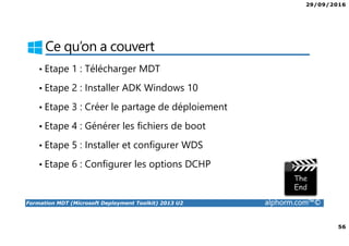 29/09/2016
56
Formation MDT (Microsoft Deployment Toolkit) 2013 U2 alphorm.com™©
Ce qu’on a couvert
• Etape 1 : Télécharger MDT
• Etape 2 : Installer ADK Windows 10
• Etape 3 : Créer le partage de déploiement
• Etape 4 : Générer les fichiers de boot
• Etape 5 : Installer et configurer WDS
• Etape 6 : Configurer les options DCHP
 