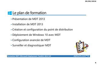 29/09/2016
6
Formation MDT (Microsoft Deployment Toolkit) 2013 U2 alphorm.com™©
Le plan de formation
• Présentation de MDT 2013
• Installation de MDT 2013
• Création et configuration du point de distribution
• Déploiement de Windows 10 avec MDT
• Configuration avancée de MDT
• Surveiller et diagnostiquer MDT
 