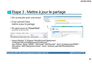 29/09/2016
61
Formation MDT (Microsoft Deployment Toolkit) 2013 U2 alphorm.com™©
Etape 3 : Mettre à jour le partage
• On va ensuite avoir une erreur
• C’est normal il faut
mettre à jour le partage
• On peut aussi en PowerShell :
(powershell c’est Rock and Roll)
• Import-Module “C:Program FilesMicrosoft Deployment
ToolkitbinMicrosoftDeploymentToolkit.psd1”
new-PSDrive -Name “DS002” -PSProvider “MDTProvider” -Root “d:DeploymentPROD” -
Description “MDT Deployment Share” -Force -Verbose | add-MDTPersistentDrive -
Verbose
 